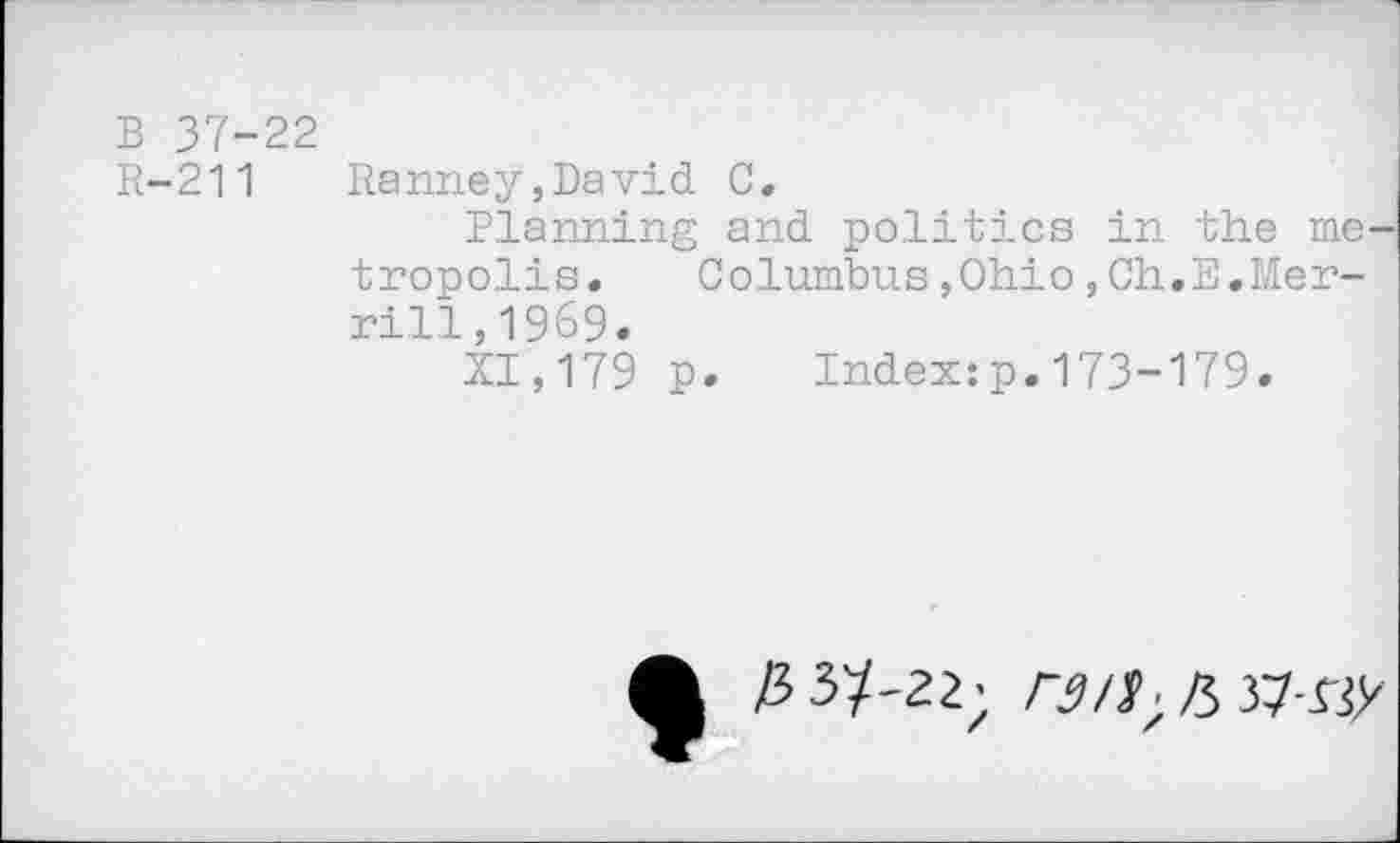 ﻿В 37-22
R-211 Ranney,David С.
Planning and politics in the metropolis.	Columbus,Ohio,Ch.E,Mer-
rill, 1969.
XI,179 p. Index:p.173-179.
3 ЗУ-22; Л 37-rjy